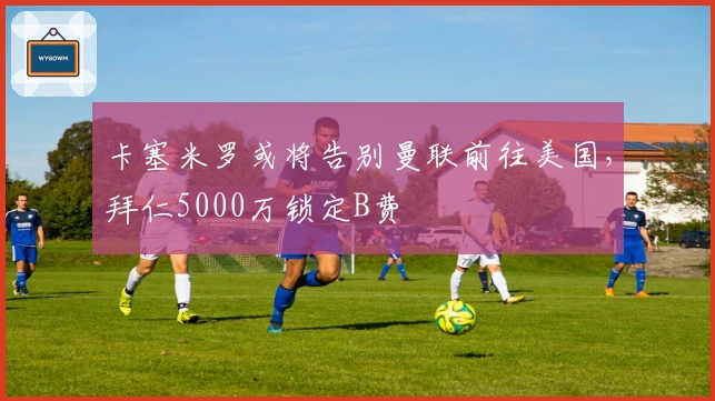 卡塞米罗或将告别曼联前往美国，拜仁5000万锁定B费