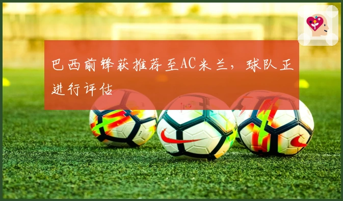 巴西前锋获推荐至AC米兰，球队正进行评估